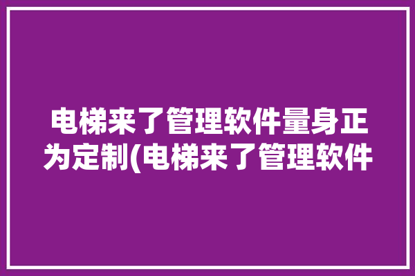 电梯来了管理软件量身正为定制(电梯来了管理软件量身工匠)「来个电梯」