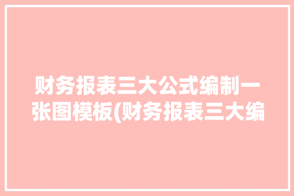 财务报表三大公式编制一张图模板(财务报表三大编制关系公式)「3种财务报表」