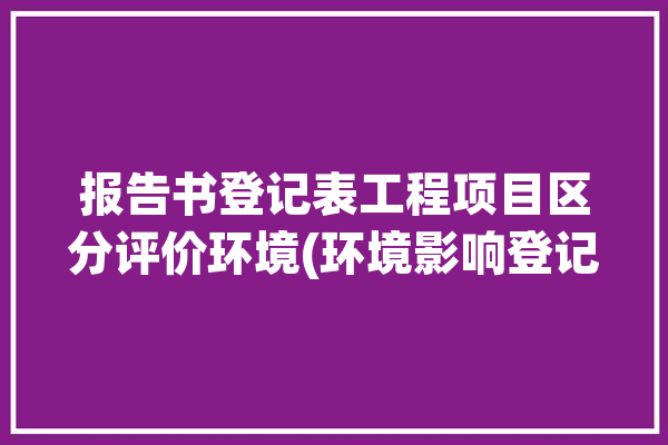 报告书登记表工程项目区分评价环境(环境影响登记表报告书评价)