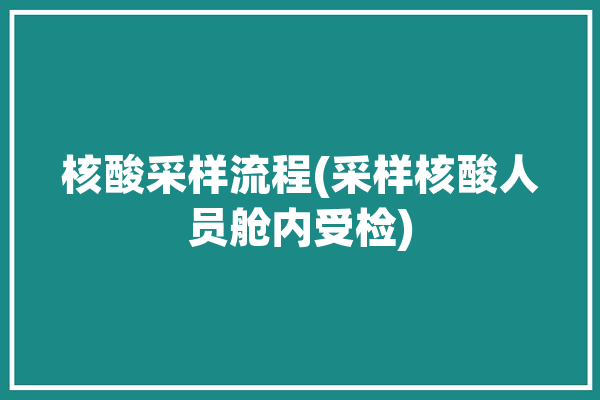 核酸采样流程(采样核酸人员舱内受检)「核酸检测采样操作流程制度」