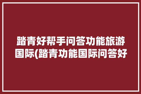 踏青好帮手问答功能旅游国际(踏青功能国际问答好帮手)「踏青app」