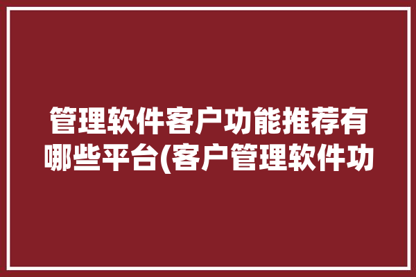 管理软件客户功能推荐有哪些平台(客户管理软件功能管理邮件)「有没有好的客户管理软件」