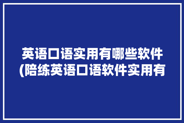 英语口语实用有哪些软件(陪练英语口语软件实用有哪些)「口语陪练 英语」