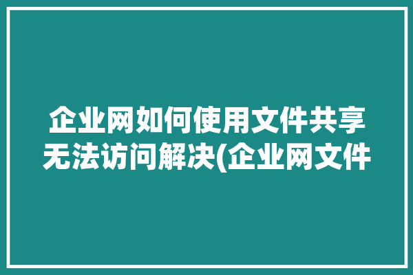 企业网如何使用文件共享无法访问解决(企业网文件共享文件协作无法访问)