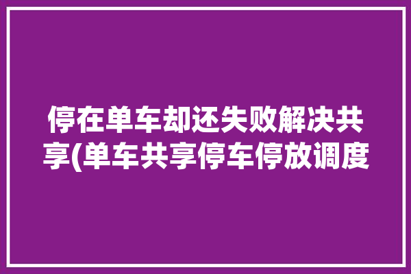 停在单车却还失败解决共享(单车共享停车停放调度)「共享单车停车问题解决方案」