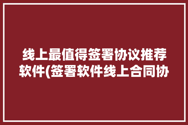 线上最值得签署协议推荐软件(签署软件线上合同协议)「线上合同签约软件哪个好」