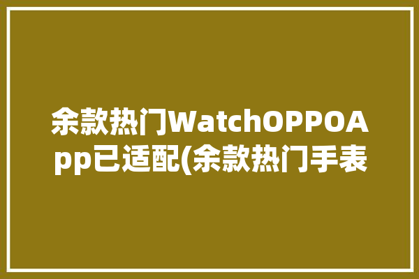 余款热门WatchOPPOApp已适配(余款热门手表双曲面睡眠)「oppo手表曲面屏」