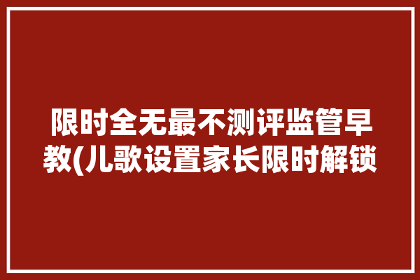 限时全无最不测评监管早教(儿歌设置家长限时解锁)