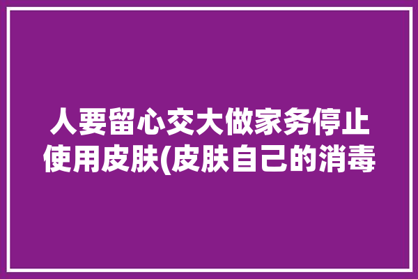 人要留心交大做家务停止使用皮肤(皮肤自己的消毒液清洁剂人要)