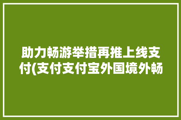 助力畅游举措再推上线支付(支付支付宝外国境外畅游)「支付宝境外游在哪里」