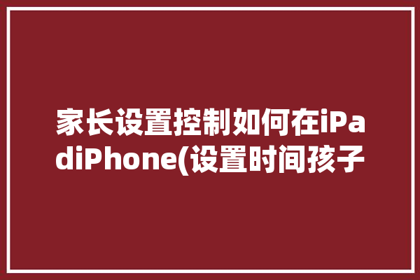 家长设置控制如何在iPadiPhone(设置时间孩子屏幕家庭)「ipad家长控制怎么设置时间」