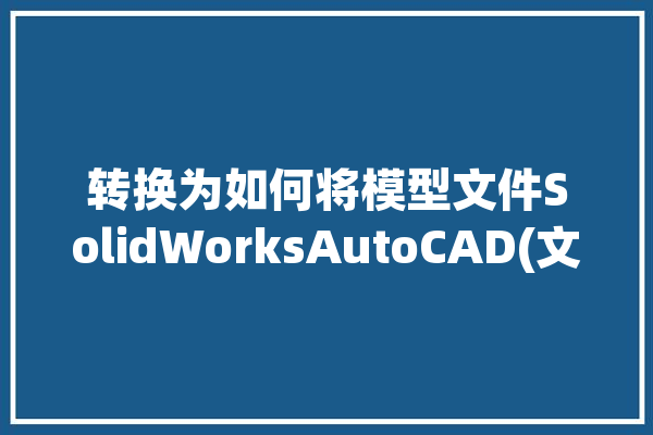 转换为如何将模型文件SolidWorksAutoCAD(文件转换为如何将模型文件格式)