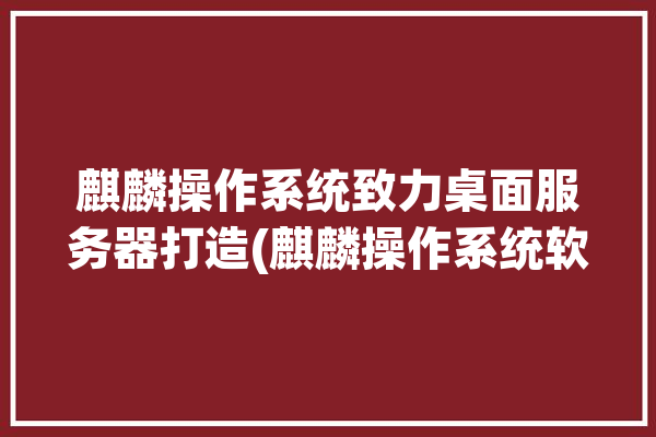 麒麟操作系统致力桌面服务器打造(麒麟操作系统软件打造品牌)「麒麟桌面操作系统v5.0」