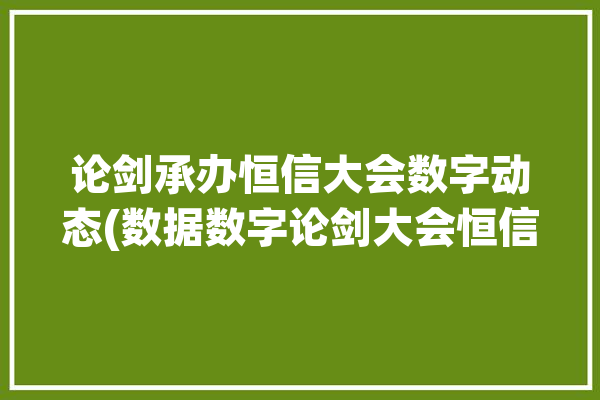 论剑承办恒信大会数字动态(数据数字论剑大会恒信)