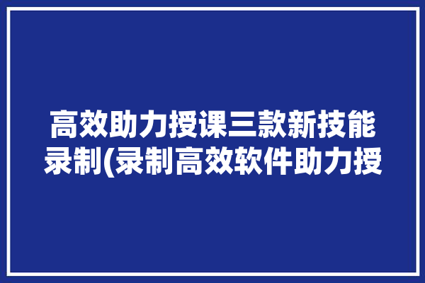 高效助力授课三款新技能录制(录制高效软件助力授课)「录课助手怎么使用」