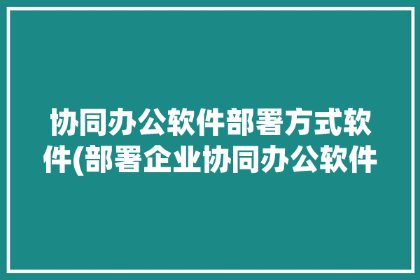 协同办公软件部署方式软件(部署企业协同办公软件方式)「协同办公软件的作用」