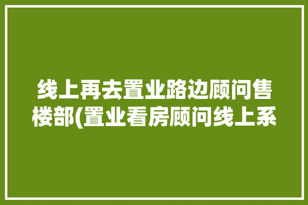 线上再去置业路边顾问售楼部(置业看房顾问线上系统)「线上置业顾问是干什么的」