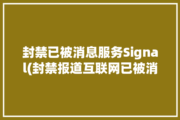 封禁已被消息服务Signal(封禁报道互联网已被消息)「封禁系统通知」