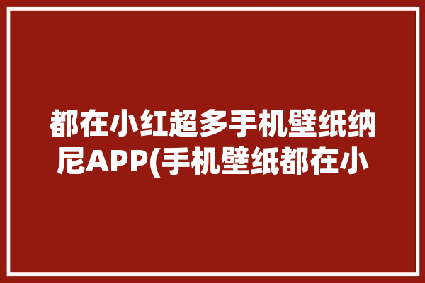 都在小红超多手机壁纸纳尼APP(手机壁纸都在小红超多宝藏)