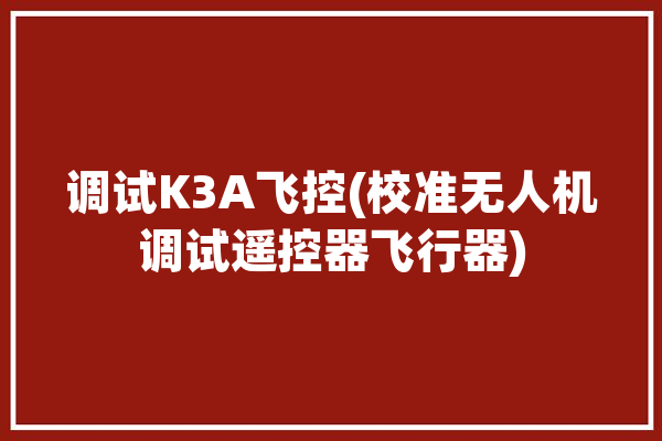 调试K3A飞控(校准无人机调试遥控器飞行器)「k3无人机教程」