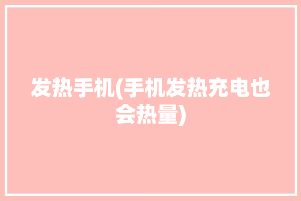 发热手机(手机发热充电也会热量)「手机发热会充电慢吗」