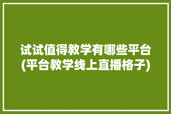 试试值得教学有哪些平台(平台教学线上直播格子)「试学课该不该收费」