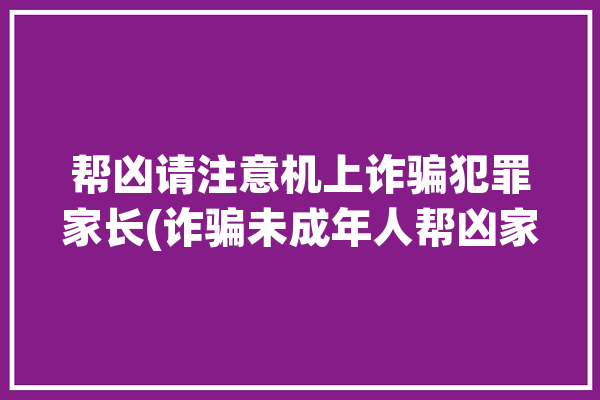 帮凶请注意机上诈骗犯罪家长(诈骗未成年人帮凶家长网络)「诈骗帮凶怎么处罚」