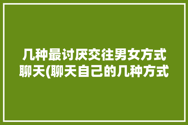 几种最讨厌交往男女方式聊天(聊天自己的几种方式最讨厌)「讨厌男女关系」