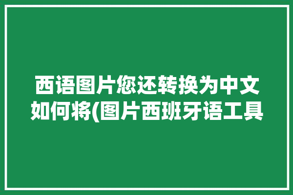 西语图片您还转换为中文如何将(图片西班牙语工具中文西语)「图片翻译西班牙语」