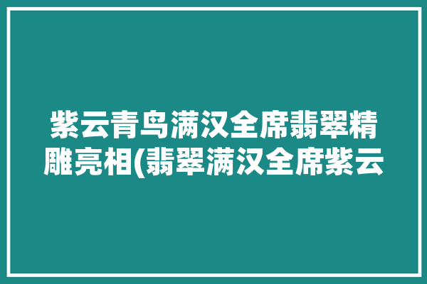 紫云青鸟满汉全席翡翠精雕亮相(翡翠满汉全席紫云青鸟精雕)「紫云青鸟珠宝产业有限公司」