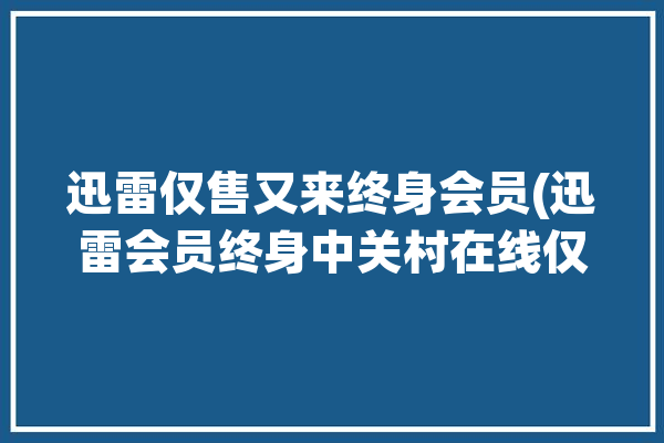 迅雷仅售又来终身会员(迅雷会员终身中关村在线仅售)「迅雷终身会员多少钱」