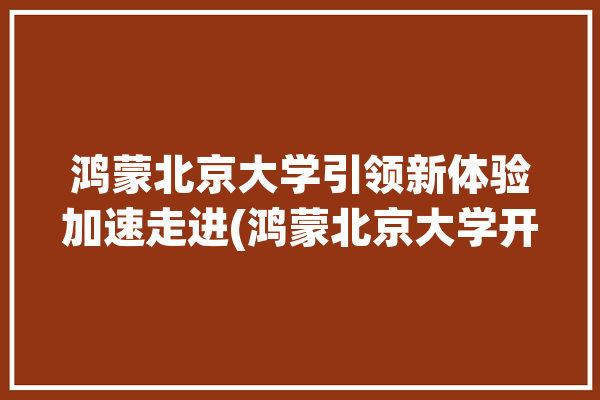 鸿蒙北京大学引领新体验加速走进(鸿蒙北京大学开发高校校园)「松鸿蒙 北京大学」