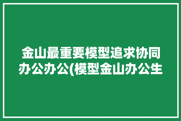 金山最重要模型追求协同办公办公(模型金山办公生成场景)「金山办公现状」