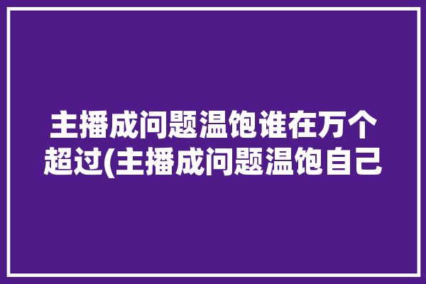 主播成问题温饱谁在万个超过(主播成问题温饱自己的谁在)「主播问题大全」