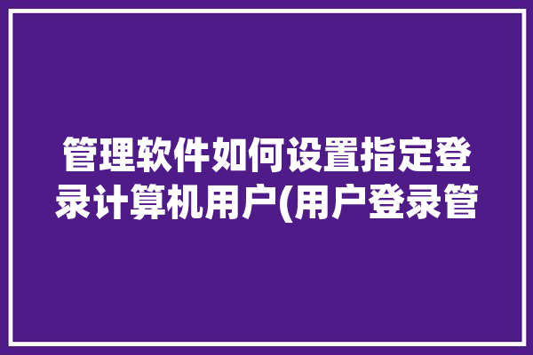 管理软件如何设置指定登录计算机用户(用户登录管理软件脚本域内)