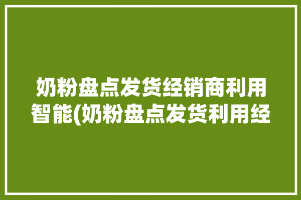 奶粉盘点发货经销商利用智能(奶粉盘点发货利用经销商)「奶粉供货」