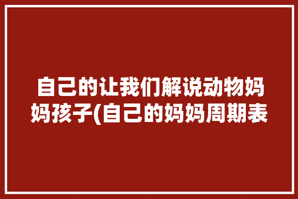 自己的让我们解说动物妈妈孩子(自己的妈妈周期表带着让我们)「动物的妈妈都是长什么样子」