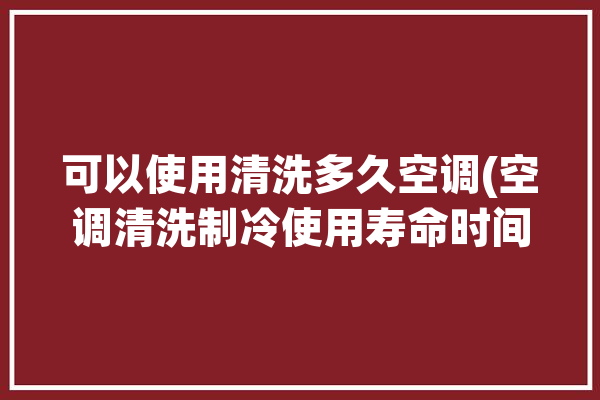 可以使用清洗多久空调(空调清洗制冷使用寿命时间)「空调清洗能洗干净吗」