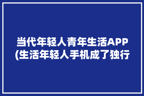 当代年轻人青年生活APP(生活年轻人手机成了独行侠)「当代年轻人的典型生活」