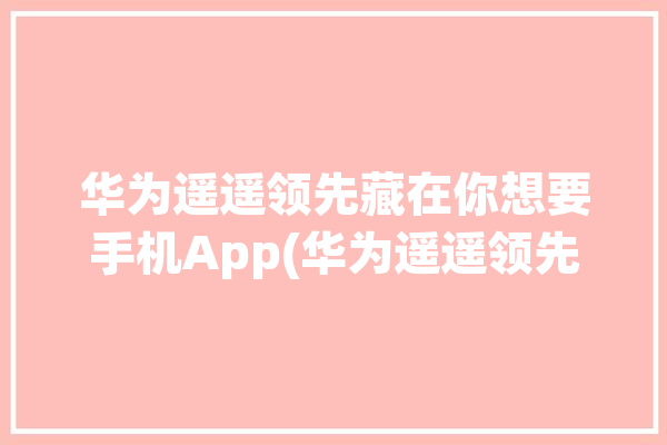 华为遥遥领先藏在你想要手机App(华为遥遥领先手机藏在你想要)「华为 遥遥领先」