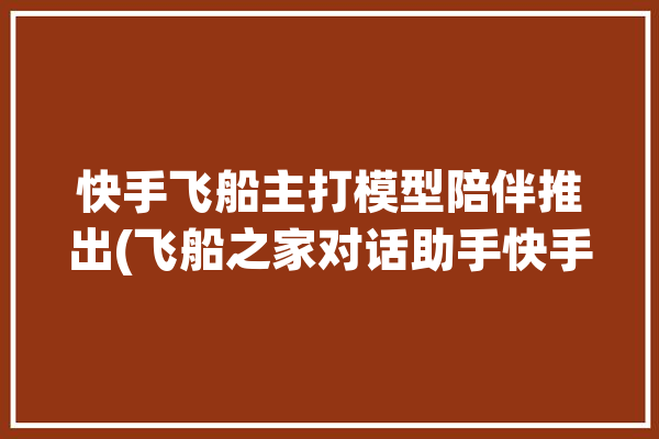 快手飞船主打模型陪伴推出(飞船之家对话助手快手)「快手 飞船」