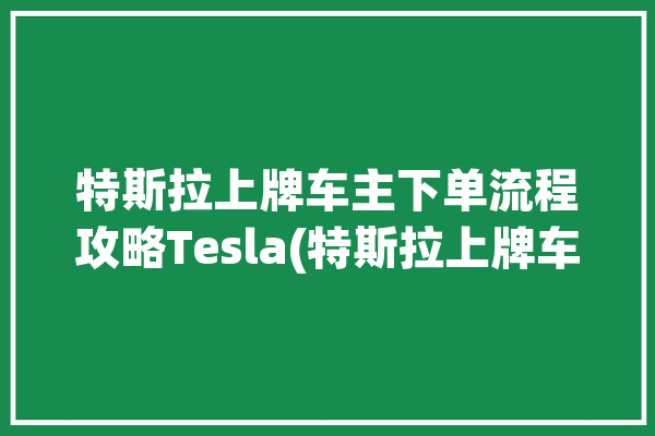 特斯拉上牌车主下单流程攻略Tesla(特斯拉上牌车主下单会有)「特斯拉上牌方式」