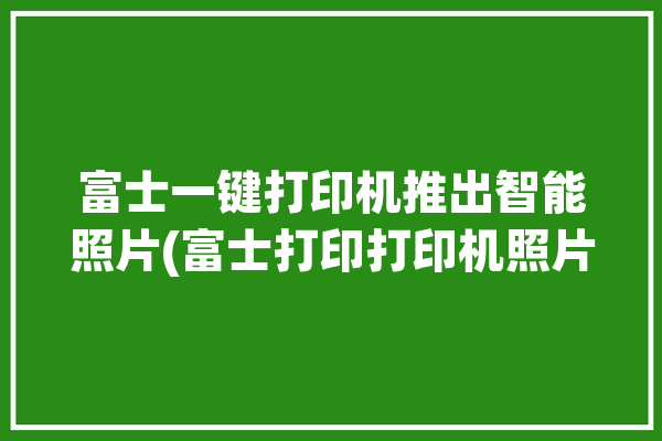 富士一键打印机推出智能照片(富士打印打印机照片胶片)「富士照片打印机使用说明」