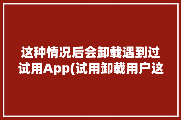 这种情况后会卸载遇到过试用App(试用卸载用户这种情况后会)「软件试用后删除第二次下载还是不能试用」