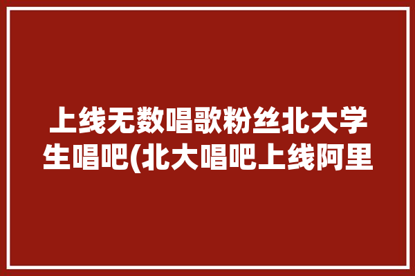 上线无数唱歌粉丝北大学生唱吧(北大唱吧上线阿里巴巴滤镜)「北大学子唱歌」