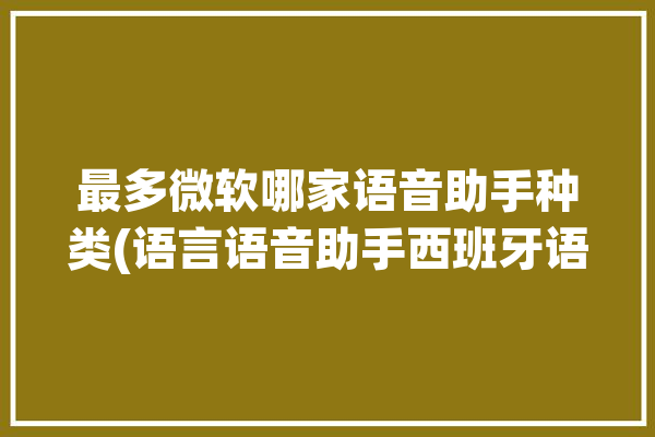 最多微软哪家语音助手种类(语言语音助手西班牙语微软)「微软语音助手是谁」