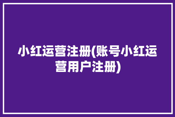 小红运营注册(账号小红运营用户注册)「小红书账号运营」