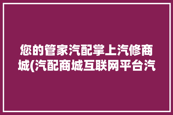 您的管家汽配掌上汽修商城(汽配商城互联网平台汽车配件)「汽配人管家」