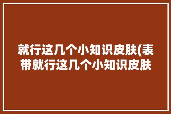 就行这几个小知识皮肤(表带就行这几个小知识皮肤)「皮质表带」