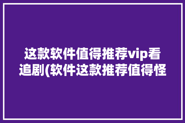 这款软件值得推荐vip看追剧(软件这款推荐值得怪人)「vip免费追剧软件」